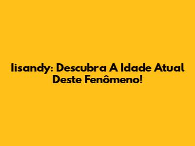 Iisandy: Descubra A Idade Atual Deste Fenômeno!
