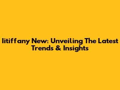 Iitiffany New: Unveiling The Latest Trends & Insights