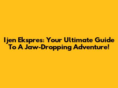 Ijen Ekspres: Your Ultimate Guide To A Jaw-Dropping Adventure!