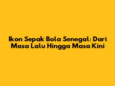 Ikon Sepak Bola Senegal: Dari Masa Lalu Hingga Masa Kini