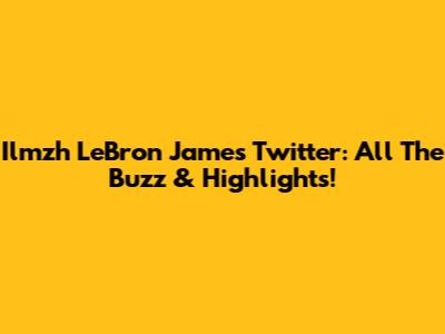 Ilmzh LeBron James Twitter: All The Buzz & Highlights!