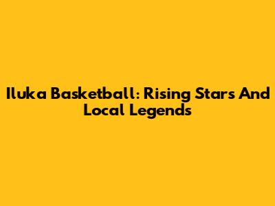 Iluka Basketball: Rising Stars And Local Legends
