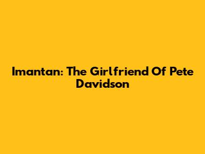 Imantan: The Girlfriend Of Pete Davidson