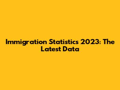 Immigration Statistics 2023: The Latest Data
