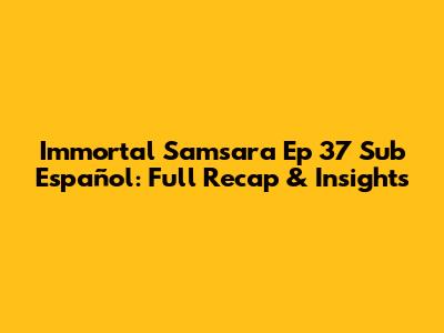 Immortal Samsara Ep 37 Sub Español: Full Recap & Insights