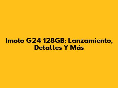 Imoto G24 128GB: Lanzamiento, Detalles Y Más