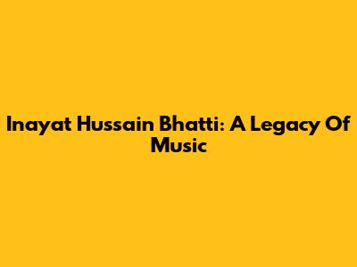 Inayat Hussain Bhatti: A Legacy Of Music