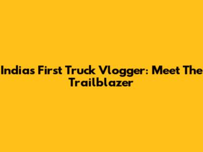 India's First Truck Vlogger: Meet The Trailblazer