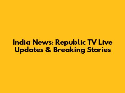 India News: Republic TV Live Updates & Breaking Stories