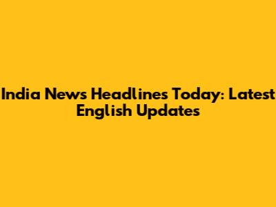 India News Headlines Today: Latest English Updates