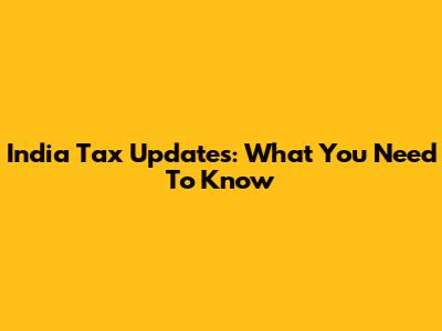 India Tax Updates: What You Need To Know