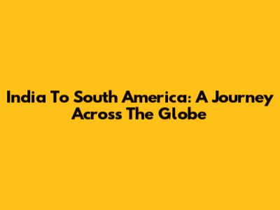 India To South America: A Journey Across The Globe