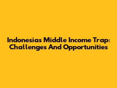 Indonesia's Middle Income Trap: Challenges And Opportunities