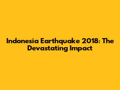 Indonesia Earthquake 2018: The Devastating Impact