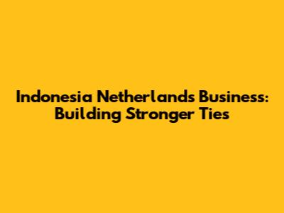 Indonesia Netherlands Business: Building Stronger Ties