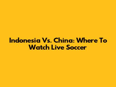 Indonesia Vs. China: Where To Watch Live Soccer