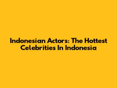 Indonesian Actors: The Hottest Celebrities In Indonesia