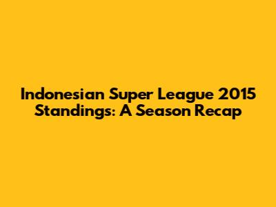 Indonesian Super League 2015 Standings: A Season Recap
