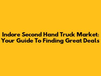 Indore Second Hand Truck Market: Your Guide To Finding Great Deals