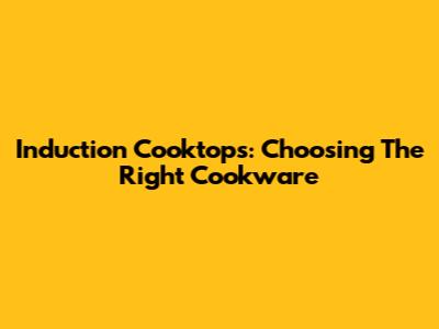 Induction Cooktops: Choosing The Right Cookware