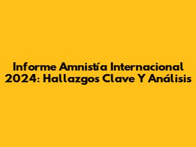 Informe Amnistía Internacional 2024: Hallazgos Clave Y Análisis