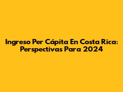 Ingreso Per Cápita En Costa Rica: Perspectivas Para 2024