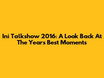 Ini Talkshow 2016: A Look Back At The Year's Best Moments