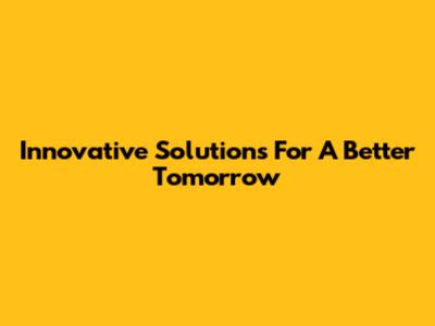 Innovative Solutions For A Better Tomorrow
