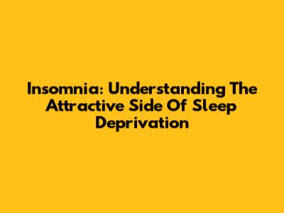 Insomnia: Understanding The Attractive Side Of Sleep Deprivation