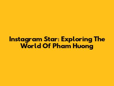 Instagram Star: Exploring The World Of Pham Huong