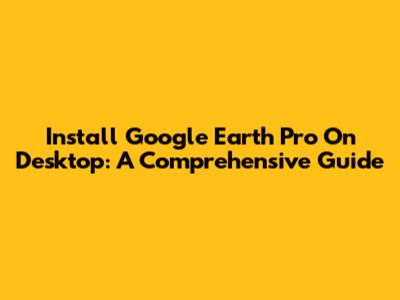 Install Google Earth Pro On Desktop: A Comprehensive Guide