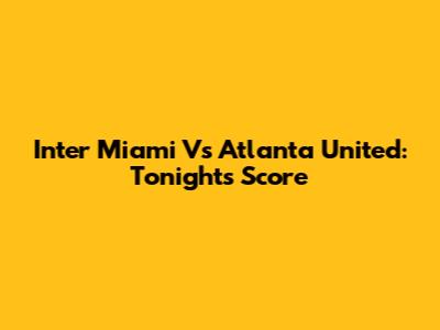 Inter Miami Vs Atlanta United: Tonight's Score
