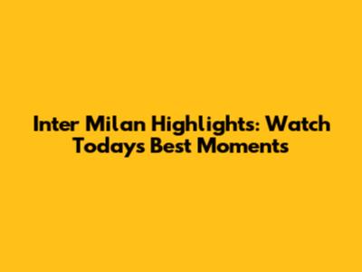 Inter Milan Highlights: Watch Today's Best Moments