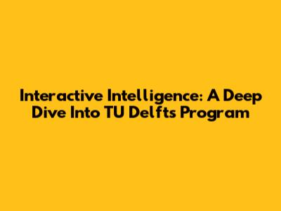 Interactive Intelligence: A Deep Dive Into TU Delft's Program