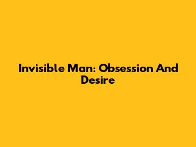Invisible Man: Obsession And Desire