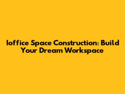 Ioffice Space Construction: Build Your Dream Workspace