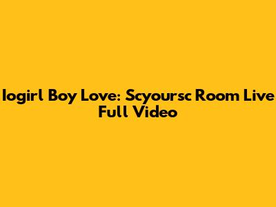 Iogirl Boy Love: Scyoursc Room Live Full Video