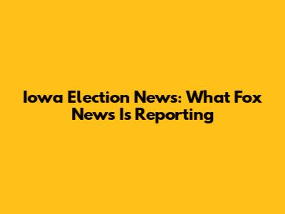 Iowa Election News: What Fox News Is Reporting