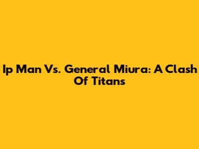 Ip Man Vs. General Miura: A Clash Of Titans