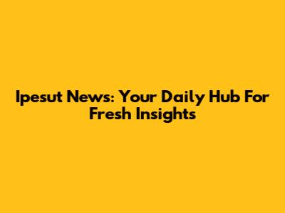 Ipesut News: Your Daily Hub For Fresh Insights