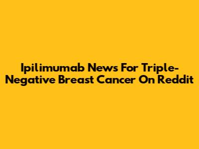 Ipilimumab News For Triple-Negative Breast Cancer On Reddit