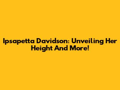 Ipsapetta Davidson: Unveiling Her Height And More!