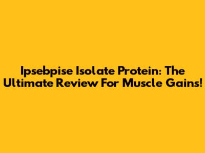 Ipsebpise Isolate Protein: The Ultimate Review For Muscle Gains!