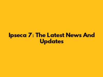 Ipseca 7: The Latest News And Updates