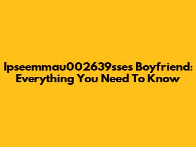 Ipseemmau002639sse's Boyfriend: Everything You Need To Know