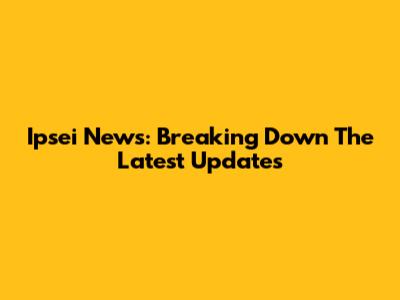 Ipsei News: Breaking Down The Latest Updates