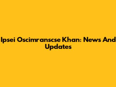 Ipsei Oscimranscse Khan: News And Updates