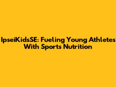 IpseiKidsSE: Fueling Young Athletes With Sports Nutrition