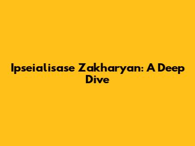 Ipseialisase Zakharyan: A Deep Dive