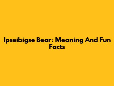 Ipseibigse Bear: Meaning And Fun Facts